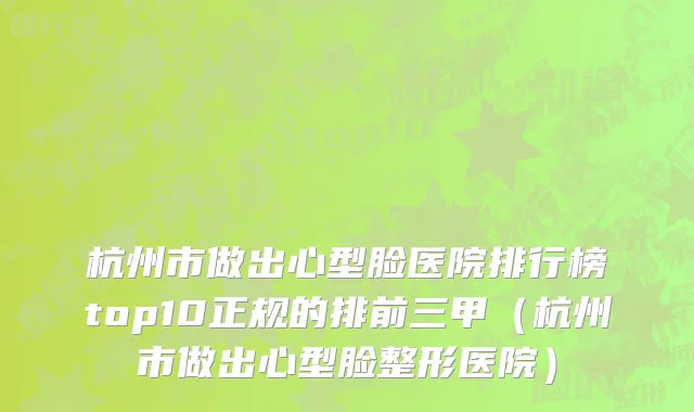 杭州市做出心型脸医院排行榜top10正规的排前三甲（杭州市做出心型脸整形医院）