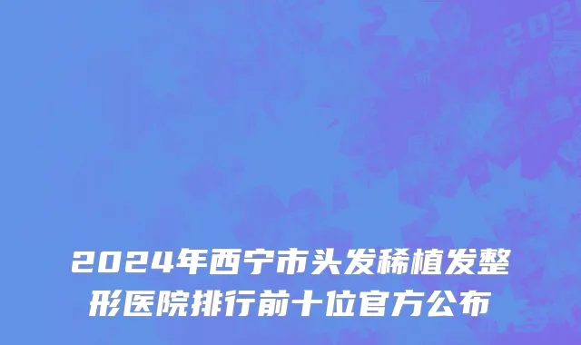 2024年西宁市头发稀植发整形医院排行前十位官方公布