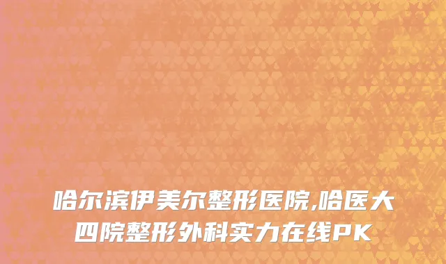 哈尔滨伊美尔整形医院,哈医大四院整形外科实力在线PK
