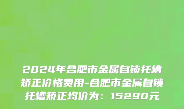 2024年合肥市金属自锁托槽矫正价格费用-合肥市金属自锁托槽矫正均价为：15290元