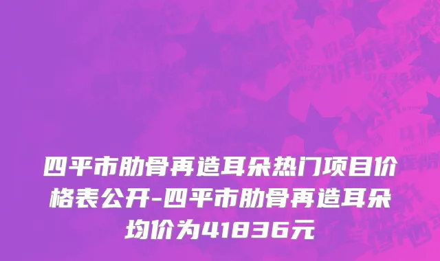 四平市肋骨再造耳朵热门项目价格表公开-四平市肋骨再造耳朵均价为41836元