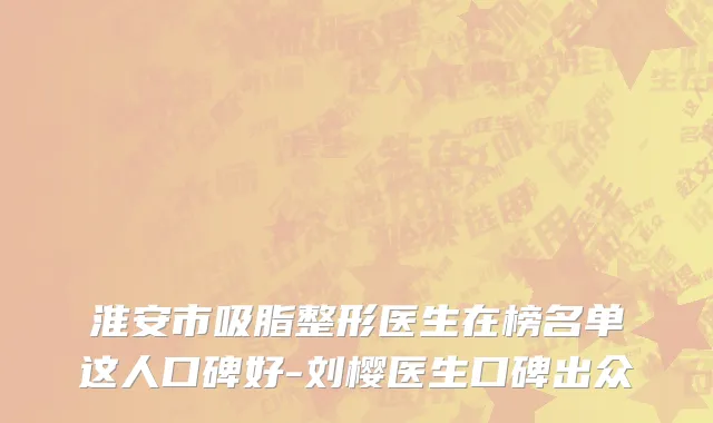 淮安市吸脂整形医生在榜名单这人口碑好-刘樱医生口碑出众