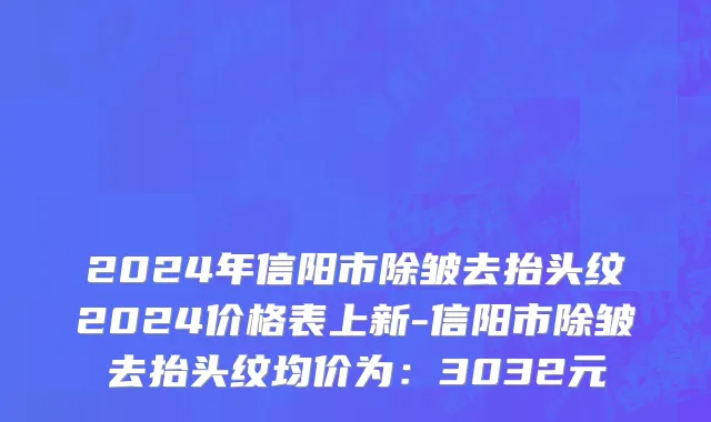 2024年信阳市除皱去抬头纹2024价格表上新-信阳市除皱去抬头纹均价为：3032元