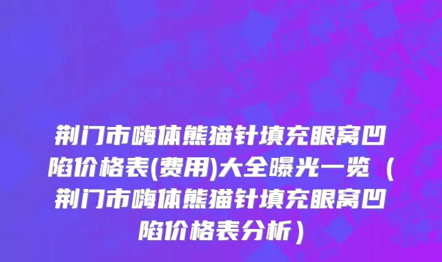 荆门市嗨体熊猫针填充眼窝凹陷价格表(费用)大全曝光一览（荆门市嗨体熊猫针填充眼窝凹陷价格表分析）