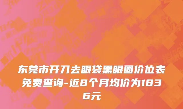 东莞市开刀去眼袋黑眼圈价位表免费查询-近8个月均价为1836元