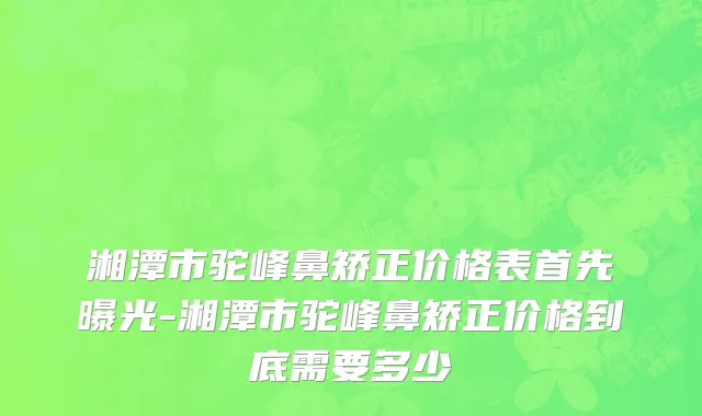 湘潭市驼峰鼻矫正价格表首先曝光-湘潭市驼峰鼻矫正价格到底需要多少