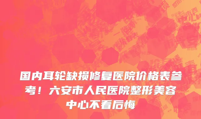 国内耳轮缺损修复医院价格表参考!六安市人民医院整形美容中心不看后悔