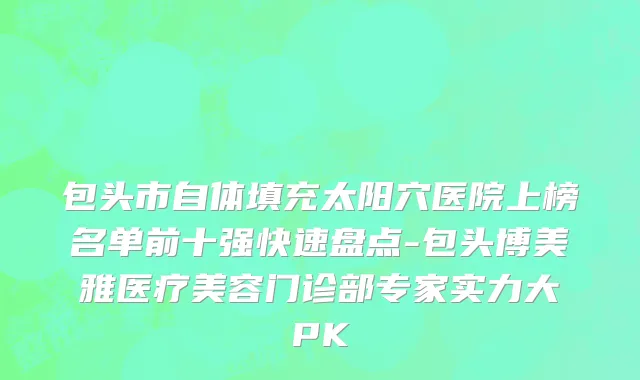 包头市自体填充太阳穴医院上榜名单前十强快速盘点-包头博美雅医疗美容门诊部专家实力大PK