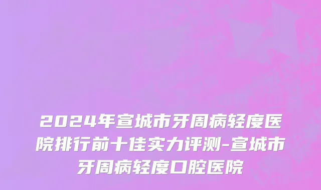 2024年宣城市牙周病轻度医院排行前十佳实力评测-宣城市牙周病轻度口腔医院