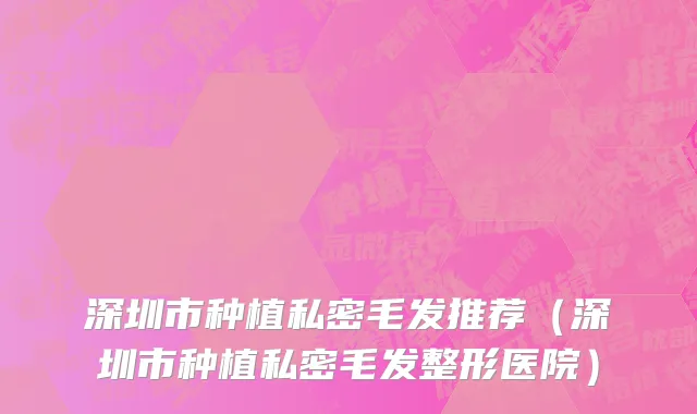 深圳市种植私密毛发推荐（深圳市种植私密毛发整形医院）