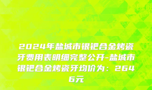 2024年盐城市银钯合金烤瓷牙费用表明细完整公开-盐城市银钯合金烤瓷牙均价为：2646元