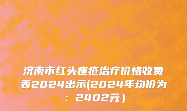 济南市红头痤疮治疗价格收费表2024出示(2024年均价为：2402元）