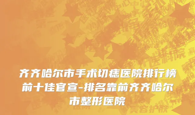 齐齐哈尔市手术切痣医院排行榜前十佳官宣-排名靠前齐齐哈尔市整形医院