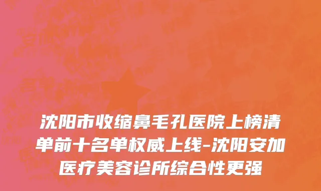 沈阳市收缩鼻毛孔医院上榜清单前十名单权威上线-沈阳安加医疗美容诊所综合性更强
