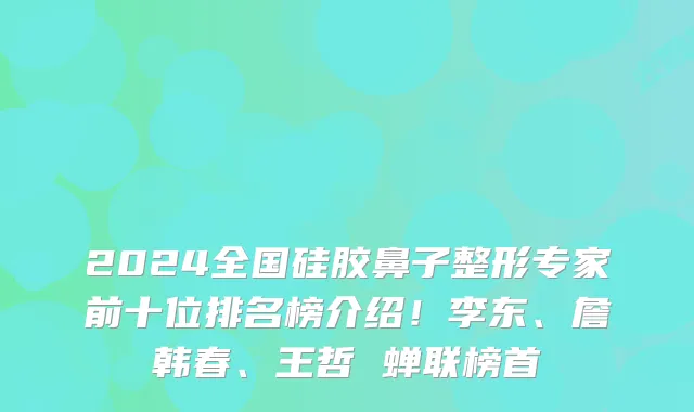 2024全国硅胶鼻子整形专家前十位排名榜介绍!李东、詹韩春、王哲 蝉联榜首