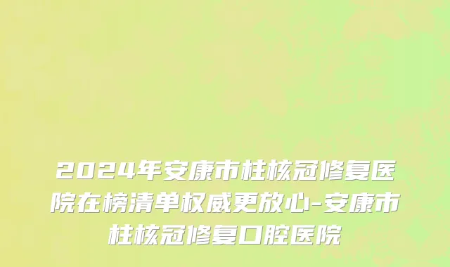 2024年安康市柱核冠修复医院在榜清单权威更放心-安康市柱核冠修复口腔医院