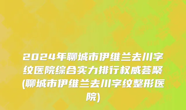 2024年聊城市伊维兰去川字纹医院综合实力排行权威荟聚(聊城市伊维兰去川字纹整形医院)