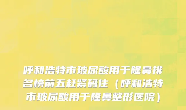 呼和浩特市玻尿酸用于隆鼻排名榜前五赶紧码住（呼和浩特市玻尿酸用于隆鼻整形医院）