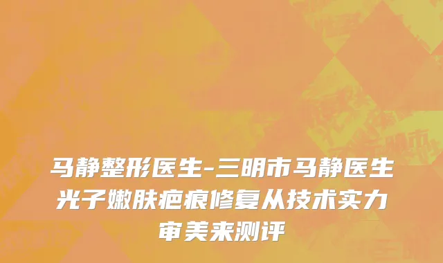 马静整形医生-三明市马静医生光子嫩肤疤痕修复从技术实力审美来测评