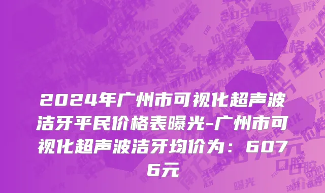 2024年广州市可视化超声波洁牙平民价格表曝光-广州市可视化超声波洁牙均价为：6076元