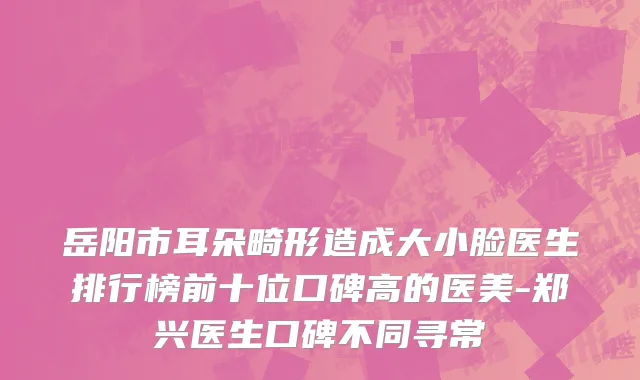 岳阳市耳朵畸形造成大小脸医生排行榜前十位口碑高的医美-郑兴医生口碑不同寻常