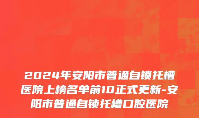 2024年安阳市普通自锁托槽医院上榜名单前10正式更新-安阳市普通自锁托槽口腔医院