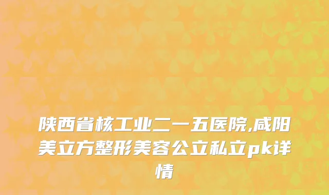 陕西省核工业二一五医院,咸阳美立方整形美容公立私立pk详情