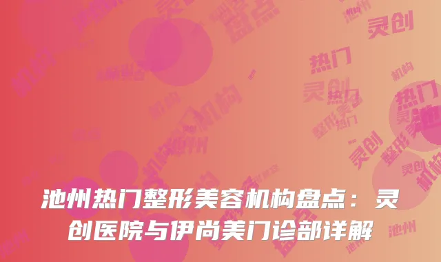 池州热门整形美容机构盘点：灵创医院与伊尚美门诊部详解
