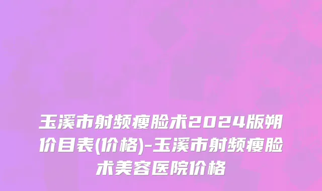 玉溪市射频瘦脸术2024版朔价目表(价格)-玉溪市射频瘦脸术美容医院价格