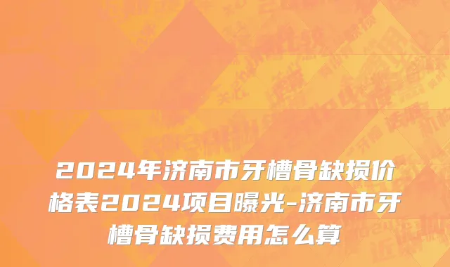 2024年济南市牙槽骨缺损价格表2024项目曝光-济南市牙槽骨缺损费用怎么算