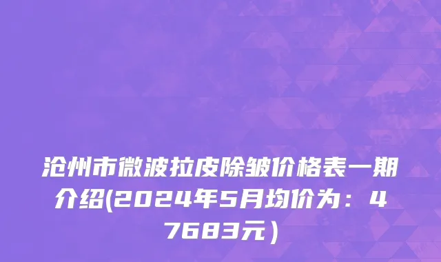 沧州市微波拉皮除皱价格表一期介绍(2024年5月均价为：47683元）