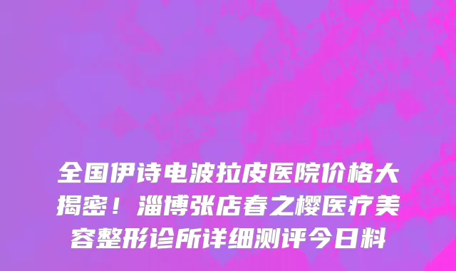 全国伊诗电波拉皮医院价格大揭密！淄博张店春之樱医疗美容整形诊所详细测评今日料