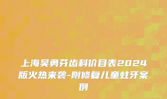上海吴勇芬齿科价目表2024版火热来袭-附修复儿童蛀牙案例