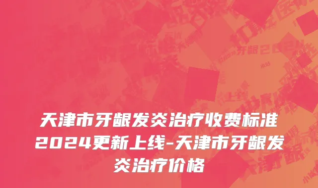 天津市牙龈发炎治疗收费标准2024更新上线-天津市牙龈发炎治疗价格