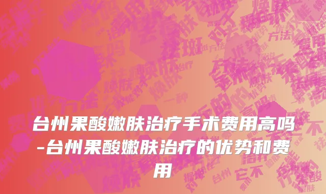 台州果酸嫩肤治疗手术费用高吗-台州果酸嫩肤治疗的优势和费用
