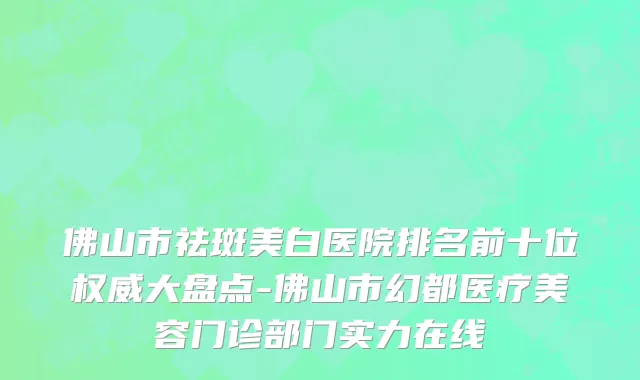 佛山市祛斑美白医院排名前十位权威大盘点-佛山市幻都医疗美容门诊部门实力在线