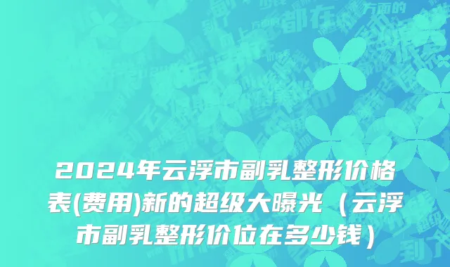 2024年云浮市副乳整形价格表(费用)新的超级大曝光（云浮市副乳整形价位在多少钱）