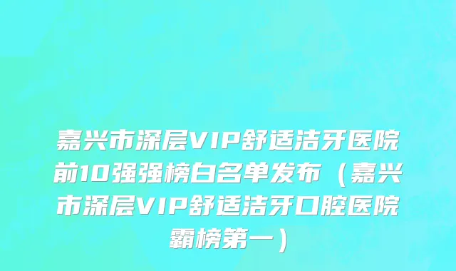 嘉兴市深层VIP舒适洁牙医院前10强强榜白名单发布（嘉兴市深层VIP舒适洁牙口腔医院霸榜第一）