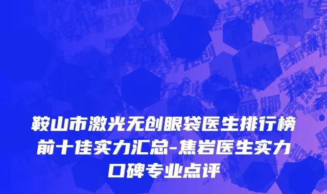 鞍山市激光无创眼袋医生排行榜前十佳实力汇总-焦岩医生实力口碑专业点评