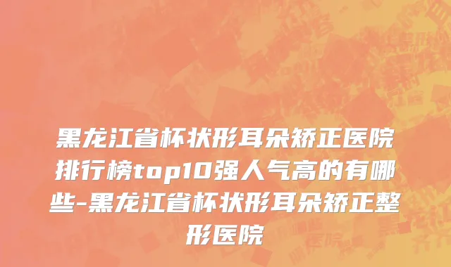 黑龙江省杯状形耳朵矫正医院排行榜top10强人气高的有哪些-黑龙江省杯状形耳朵矫正整形医院