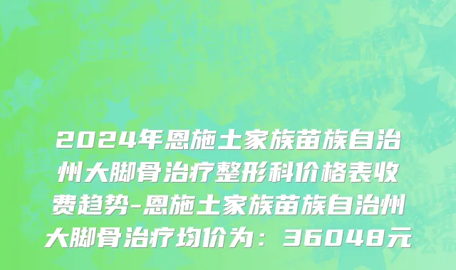 2024年恩施土家族苗族自治州大脚骨治疗整形科价格表收费趋势-恩施土家族苗族自治州大脚骨治疗均价为：36048元