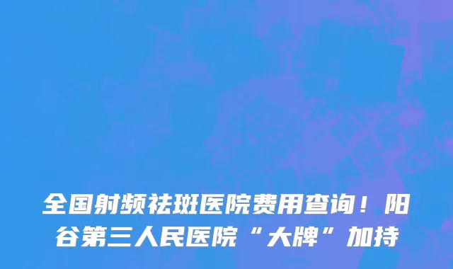 全国射频祛斑医院费用查询!阳谷第三人民医院“大牌”加持