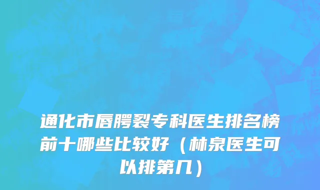 通化市唇腭裂专科医生排名榜前十哪些比较好（林泉医生可以排第几）