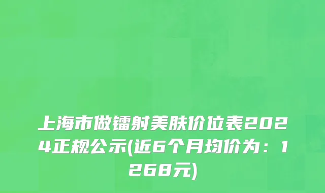 上海市做镭射美肤价位表2024正规公示(近6个月均价为：1268元)