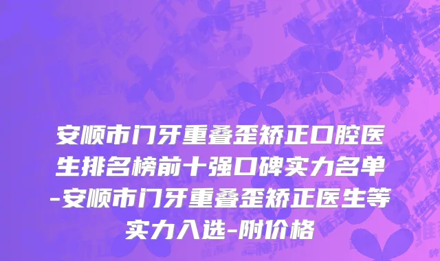 安顺市门牙重叠歪矫正口腔医生排名榜前十强口碑实力名单-安顺市门牙重叠歪矫正医生等实力入选-附价格