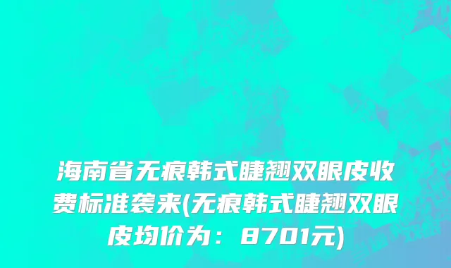 海南省无痕韩式睫翘双眼皮收费标准袭来(无痕韩式睫翘双眼皮均价为：8701元)