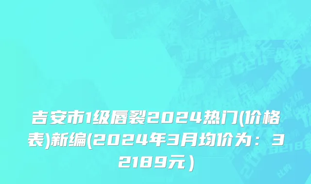 吉安市1级唇裂2024热门(价格表)新编(2024年3月均价为：32189元）