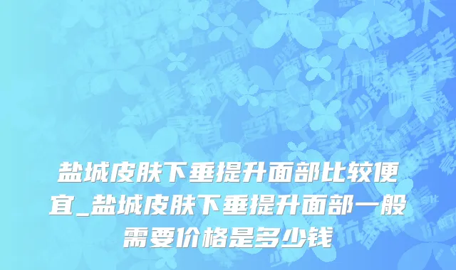 盐城皮肤下垂提升面部比较便宜_盐城皮肤下垂提升面部一般需要价格是多少钱