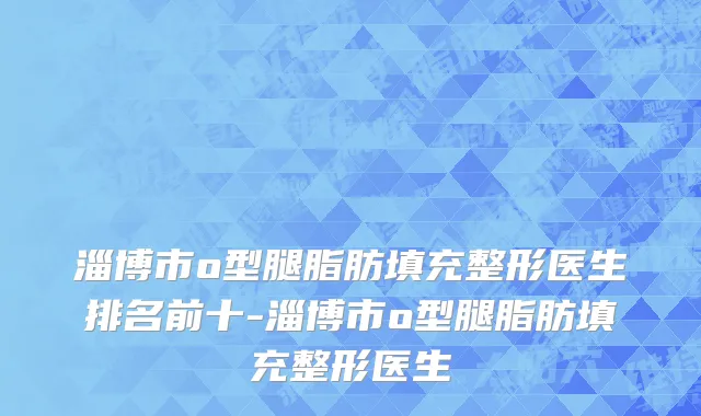 淄博市o型腿脂肪填充整形医生排名前十-淄博市o型腿脂肪填充整形医生