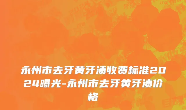 永州市去牙黄牙渍收费标准2024曝光-永州市去牙黄牙渍价格